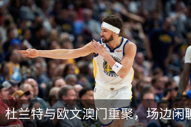 杜兰特与欧文澳门重聚，场边闲聊尽显KD风采